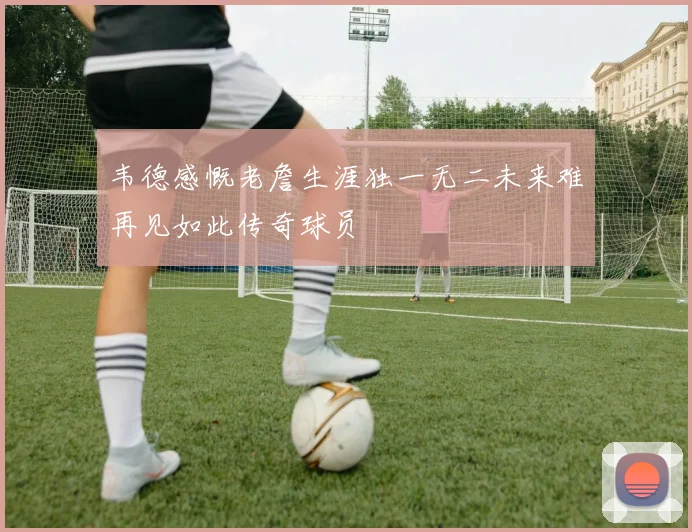 韦德感慨老詹生涯独一无二未来难再见如此传奇球员