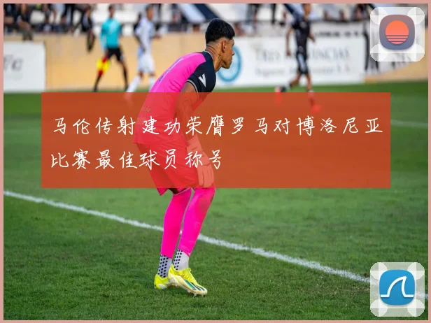 马伦传射建功荣膺罗马对博洛尼亚比赛最佳球员称号
