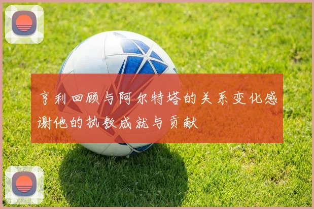 亨利回顾与阿尔特塔的关系变化感谢他的执教成就与贡献