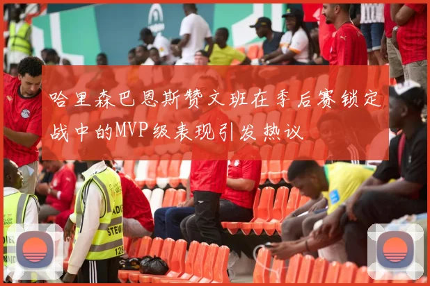 哈里森巴恩斯赞文班在季后赛锁定战中的MVP级表现引发热议