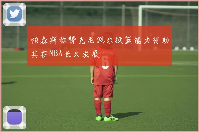 帕森斯称赞克尼佩尔投篮能力将助其在NBA长久发展