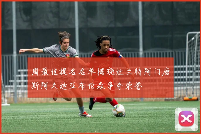 周最佳提名名单揭晓杜兰特阿门唐斯阿夫迪亚布伦森争夺荣誉
