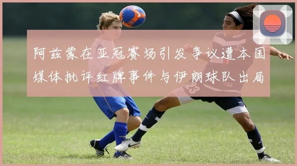 阿兹蒙在亚冠赛场引发争议遭本国媒体批评红牌事件与伊朗球队出局相关