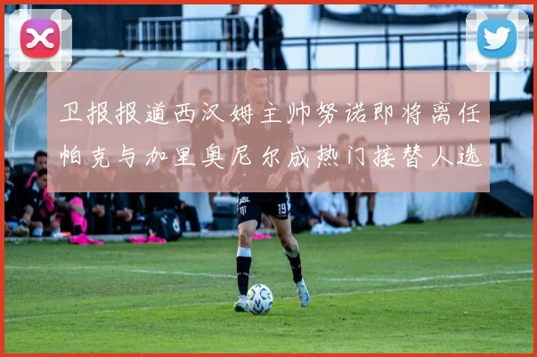卫报报道西汉姆主帅努诺即将离任帕克与加里奥尼尔成热门接替人选