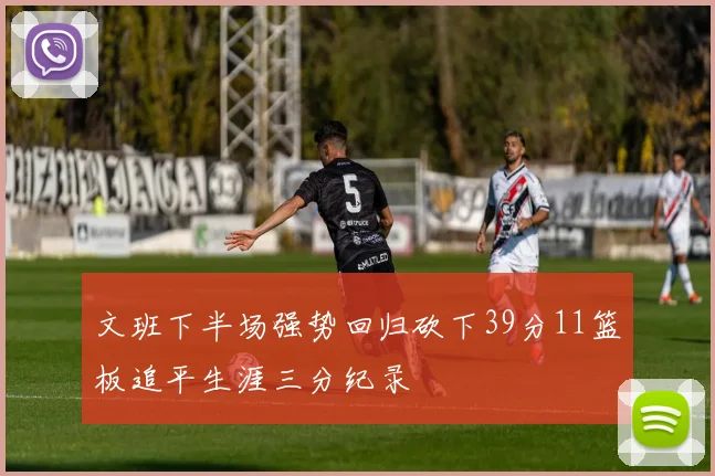 文班下半场强势回归砍下39分11篮板追平生涯三分纪录