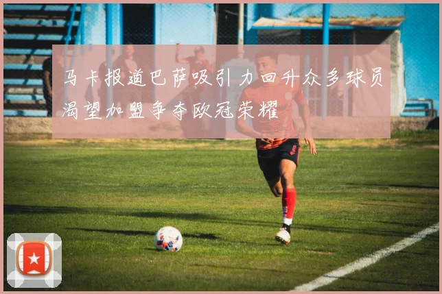马卡报道巴萨吸引力回升众多球员渴望加盟争夺欧冠荣耀