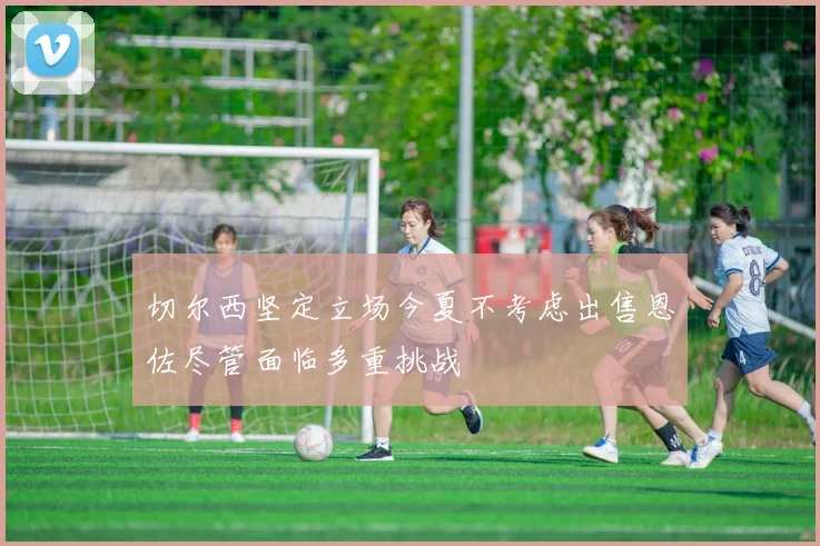 切尔西坚定立场今夏不考虑出售恩佐尽管面临多重挑战