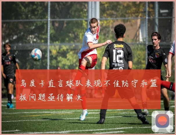 乌度卡直言球队表现不佳防守和篮板问题亟待解决