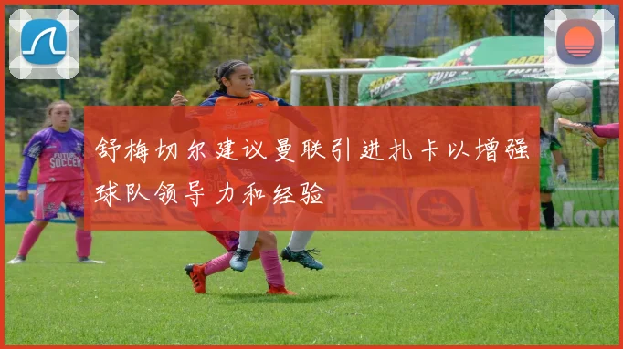舒梅切尔建议曼联引进扎卡以增强球队领导力和经验