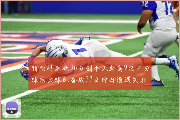 特伦特狂砍36分创个人新高9记三分球助力球队奋战37分钟却遭遇失利