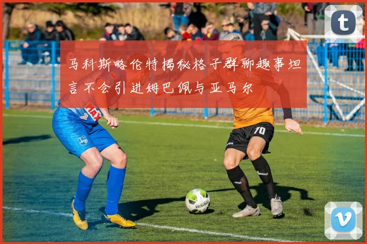 马科斯略伦特揭秘格子群聊趣事坦言不会引进姆巴佩与亚马尔