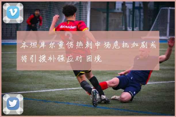 本坦库尔重伤热刺中场危机加剧或将引援补强应对困境
